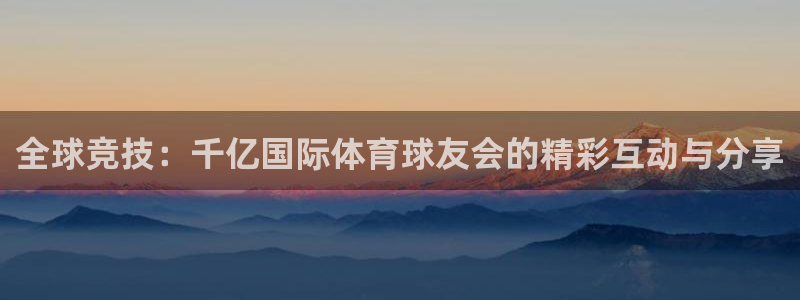 新航娱乐kgame：全球竞技：千亿国际体育球友会的精彩互动与分享