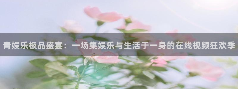 新航娱乐f凯捷平台在线注册：青娱乐极品盛宴：一场集娱乐与生活于一身的在线视频狂欢