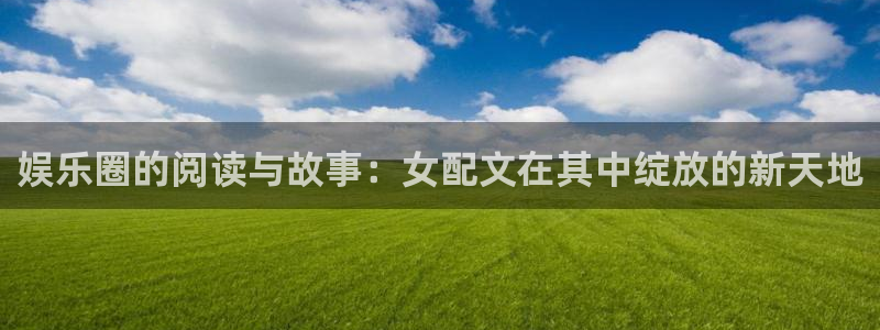 新航娱乐平台注册：娱乐圈的阅读与故事：女配文在其中绽放的新天地