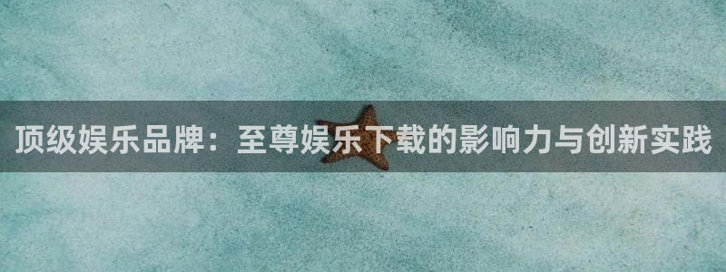 新航娱乐平台注册：顶级娱乐品牌：至尊娱乐下载的影响力与创新实践