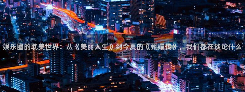新航娱乐登录界面入口：娱乐圈的耽美世界：从《美丽人生》到今夏的《甄嬛传》，我们都